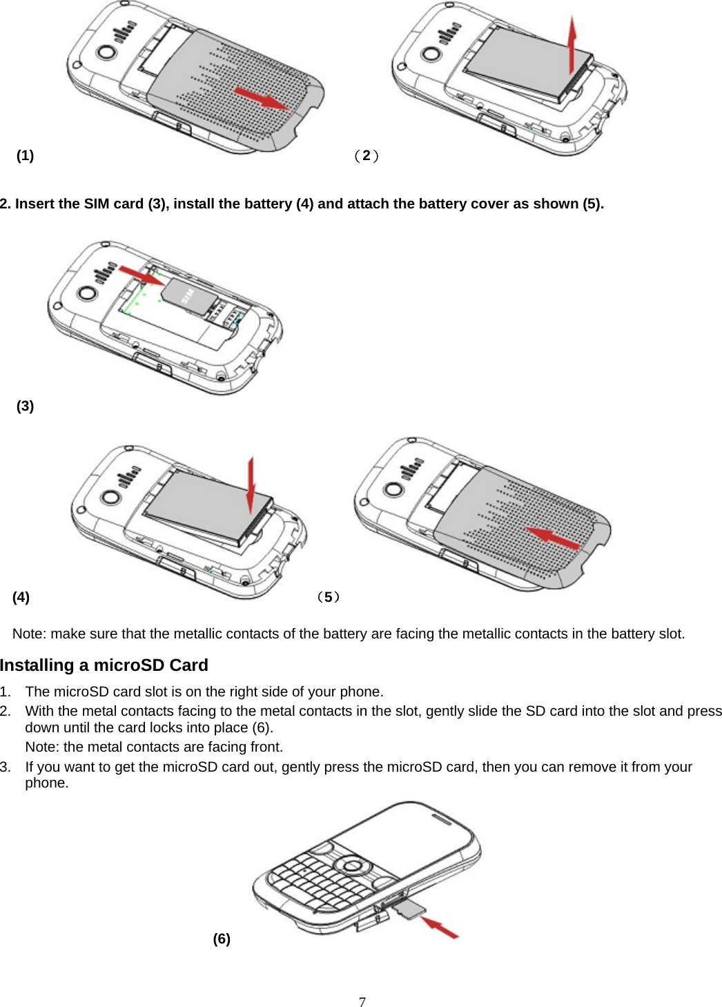 7 (1)       （2）                  2. Insert the SIM card (3), install the battery (4) and attach the battery cover as shown (5).                                                                             (3)  (4)     （5）           Note: make sure that the metallic contacts of the battery are facing the metallic contacts in the battery slot. Installing a microSD Card 1.  The microSD card slot is on the right side of your phone. 2.  With the metal contacts facing to the metal contacts in the slot, gently slide the SD card into the slot and press down until the card locks into place (6). Note: the metal contacts are facing front. 3.  If you want to get the microSD card out, gently press the microSD card, then you can remove it from your phone. (6)   