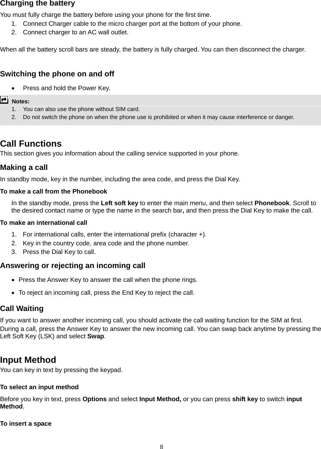 8 Charging the battery You must fully charge the battery before using your phone for the first time. 1.  Connect Charger cable to the micro charger port at the bottom of your phone. 2.  Connect charger to an AC wall outlet.  When all the battery scroll bars are steady, the battery is fully charged. You can then disconnect the charger.  Switching the phone on and off •  Press and hold the Power Key.  Notes:   1.  You can also use the phone without SIM card.   2.    Do not switch the phone on when the phone use is prohibited or when it may cause interference or danger.   Call Functions This section gives you information about the calling service supported in your phone.   Making a call In standby mode, key in the number, including the area code, and press the Dial Key.   To make a call from the Phonebook In the standby mode, press the Left soft key to enter the main menu, and then select Phonebook. Scroll to the desired contact name or type the name in the search bar, and then press the Dial Key to make the call.     To make an international call   1.  For international calls, enter the international prefix (character +). 2.  Key in the country code, area code and the phone number. 3.  Press the Dial Key to call. Answering or rejecting an incoming call •   Press the Answer Key to answer the call when the phone rings. •   To reject an incoming call, press the End Key to reject the call. Call Waiting If you want to answer another incoming call, you should activate the call waiting function for the SIM at first.   During a call, press the Answer Key to answer the new incoming call. You can swap back anytime by pressing the Left Soft Key (LSK) and select Swap.   Input Method You can key in text by pressing the keypad. To select an input method Before you key in text, press Options and select Input Method, or you can press shift key to switch input Method. To insert a space 