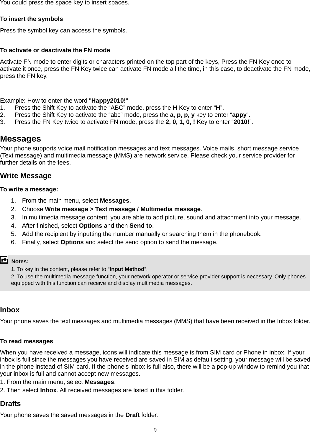 9 You could press the space key to insert spaces.  To insert the symbols Press the symbol key can access the symbols.  To activate or deactivate the FN mode Activate FN mode to enter digits or characters printed on the top part of the keys, Press the FN Key once to activate it once, press the FN Key twice can activate FN mode all the time, in this case, to deactivate the FN mode, press the FN key.     Example: How to enter the word &quot;Happy2010!&quot; 1.  Press the Shift Key to activate the “ABC” mode, press the H Key to enter “H”. 2.  Press the Shift Key to activate the “abc” mode, press the a, p, p, y key to enter “appy”. 3.  Press the FN Key twice to activate FN mode, press the 2, 0, 1, 0, ! Key to enter “2010!”.  Messages Your phone supports voice mail notification messages and text messages. Voice mails, short message service (Text message) and multimedia message (MMS) are network service. Please check your service provider for further details on the fees. Write Message To write a message: 1.  From the main menu, select Messages. 2. Choose Write message &gt; Text message / Multimedia message.  3.  In multimedia message content, you are able to add picture, sound and attachment into your message.   4.  After finished, select Options and then Send to. 5.  Add the recipient by inputting the number manually or searching them in the phonebook. 6. Finally, select Options and select the send option to send the message.   Notes:    1. To key in the content, please refer to “Input Method“.     2. To use the multimedia message function, your network operator or service provider support is necessary. Only phones equipped with this function can receive and display multimedia messages.   Inbox Your phone saves the text messages and multimedia messages (MMS) that have been received in the Inbox folder.      To read messages When you have received a message, icons will indicate this message is from SIM card or Phone in inbox. If your inbox is full since the messages you have received are saved in SIM as default setting, your message will be saved in the phone instead of SIM card, If the phone’s inbox is full also, there will be a pop-up window to remind you that your inbox is full and cannot accept new messages.     1. From the main menu, select Messages.  2. Then select Inbox. All received messages are listed in this folder.  Drafts Your phone saves the saved messages in the Draft folder.    