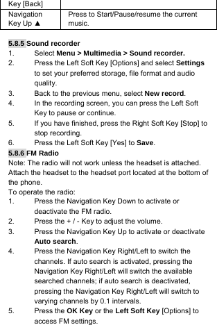 Key [Back] Navigation Key Up ▲ Press to Start/Pause/resume the current music.  5.8.5 Sound recorder 1. Select Menu &gt; Multimedia &gt; Sound recorder. 2.  Press the Left Soft Key [Options] and select Settings to set your preferred storage, file format and audio quality. 3.  Back to the previous menu, select New record. 4.  In the recording screen, you can press the Left Soft Key to pause or continue. 5.  If you have finished, press the Right Soft Key [Stop] to stop recording. 6.  Press the Left Soft Key [Yes] to Save. 5.8.6 FM Radio Note: The radio will not work unless the headset is attached. Attach the headset to the headset port located at the bottom of the phone. To operate the radio: 1.  Press the Navigation Key Down to activate or deactivate the FM radio. 2.  Press the + / - Key to adjust the volume. 3.  Press the Navigation Key Up to activate or deactivate Auto search. 4.  Press the Navigation Key Right/Left to switch the channels. If auto search is activated, pressing the Navigation Key Right/Left will switch the available searched channels; if auto search is deactivated, pressing the Navigation Key Right/Left will switch to varying channels by 0.1 intervals. 5. Press the OK Key or the Left Soft Key [Options] to access FM settings. 