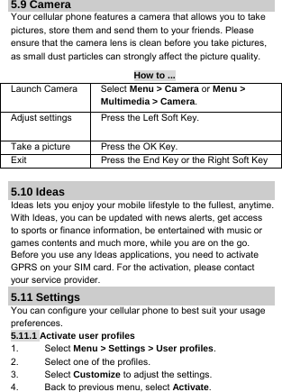 5.9 Camera Your cellular phone features a camera that allows you to take pictures, store them and send them to your friends. Please ensure that the camera lens is clean before you take pictures, as small dust particles can strongly affect the picture quality. How to ... Launch Camera  Select Menu &gt; Camera or Menu &gt; Multimedia &gt; Camera. Adjust settings  Press the Left Soft Key.  Take a picture  Press the OK Key. Exit   Press the End Key or the Right Soft Key   5.10 Ideas Ideas lets you enjoy your mobile lifestyle to the fullest, anytime. With Ideas, you can be updated with news alerts, get access to sports or finance information, be entertained with music or games contents and much more, while you are on the go. Before you use any Ideas applications, you need to activate GPRS on your SIM card. For the activation, please contact your service provider. 5.11 Settings You can configure your cellular phone to best suit your usage preferences. 5.11.1 Activate user profiles 1. Select Menu &gt; Settings &gt; User profiles. 2.  Select one of the profiles. 3. Select Customize to adjust the settings. 4.  Back to previous menu, select Activate.  