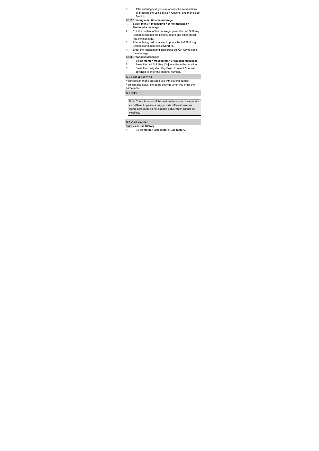 3.  After entering text, you can access the send options by pressing the Left Soft Key [Options] and then select Send to. 5.1.2 Creating a multimedia message 1. Select Menu &gt; Messaging &gt; Write message &gt; Multimedia message. 2.  Edit the content of the message; press the Left Soft Key [Options] can add the picture, sound and other object into the message. 3.  After entering text, you should press the Left Soft Key [Options] and then select Send to. 4.  Enter the recipient and then press the OK Key to send the message. 5.1.3 Broadcast Messages 1. Select Menu &gt; Messaging &gt; Broadcast messages. 2.  Press the Left Soft Key [On] to activate this function. 3.  Press the Navigation Key Down to select Channel settings to enter the channel number. 5.2 Fun &amp; Games Your cellular phone provides you with several games. You can also adjust the game settings when you enter the game menu. 5.3 STK  Note: The submenus of this feature depend on the operator and different operators may provide different services (some SIM cards do not support STK), which cannot be modified.  5.4 Call center 5.4.1 View Call History 1. Select Menu &gt; Call center &gt; Call history. 