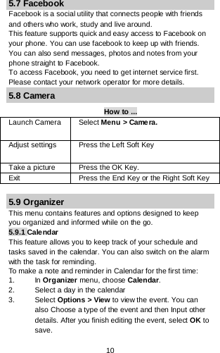 10 5.7 Facebook Facebook is a social utility that connects people with friends and others who work, study and live around.  This feature supports quick and easy access to Facebook on your phone. You can use facebook to keep up with friends. You can also send messages, photos and notes from your phone straight to Facebook. To access Facebook, you need to get internet service first. Please contact your network operator for more details. 5.8 Camera How to ... Launch Camera  Select Menu &gt; Camera. Adjust settings Press the Left Soft Key  Take a picture Press the OK Key. Exit  Press the End Key or the Right Soft Key   5.9 Organizer This menu contains features and options designed to keep you organized and informed while on the go. 5.9.1 Calendar This feature allows you to keep track of your schedule and tasks saved in the calendar. You can also switch on the alarm with the task for reminding. To make a note and reminder in Calendar for the first time: 1. In Organizer menu, choose Calendar. 2. Select a day in the calendar 3. Select Options &gt; View to view the event. You can also Choose a type of the event and then Input other details. After you finish editing the event, select OK to save. 