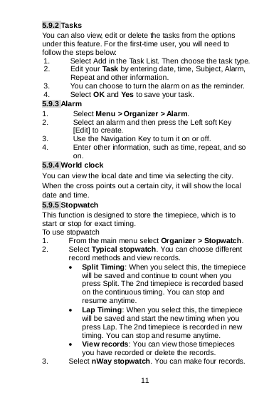 11 5.9.2 Tasks You can also view, edit or delete the tasks from the options under this feature. For the first-time user, you will need to follow the steps below: 1. Select Add in the Task List. Then choose the task type. 2. Edit your Task by entering date, time, Subject, Alarm,    Repeat and other information. 3. You can choose to turn the alarm on as the reminder. 4.  Select OK and Yes to save your task. 5.9.3 Alarm 1. Select Menu &gt; Organizer &gt; Alarm. 2. Select an alarm and then press the Left soft Key [Edit] to create. 3. Use the Navigation Key to turn it on or off. 4. Enter other information, such as time, repeat, and so on. 5.9.4 World clock You can view the local date and time via selecting the city. When the cross points out a certain city, it will show the local date and time. 5.9.5 Stopwatch This function is designed to store the timepiece, which is to start or stop for exact timing. To use stopwatch 1. From the main menu select Organizer &gt; Stopwatch. 2. Select Typical stopwatch. You can choose different record methods and view records.  • Split Timing: When you select this, the timepiece will be saved and continue to count when you press Split. The 2nd timepiece is recorded based on the continuous timing. You can stop and resume anytime. • Lap Timing: When you select this, the timepiece will be saved and start the new timing when you press Lap. The 2nd timepiece is recorded in new timing. You can stop and resume anytime. • View records: You can view those timepieces you have recorded or delete the records. 3. Select nWay stopwatch. You can make four records. 