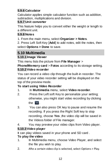 12 5.9.6 Calculator Calculator applies simple calculator function such as addition, subtraction, multiplications and division. 5.9.7 Unit converter This feature helps you to convert either the weight or length to a different unit. 5.9.8 Note s 1. From the main menu, select Organizer &gt; Notes. 2. Press Left Soft Key [Add] to add notes, edit the notes, then select Options &gt; Done to save. 5.10 Multimedia 5.10.1 Image  Vie wer This menu lists the picture from File Manager &gt; Phone/Memory card &gt; Fotos according to its storage setting. 5.10.2 Video recorder You can record a video clip through the built-in recorder. The status of your video recorder setting will be displayed on the top of the preview mode. To start using Video Recorder 1.   In Multimedia menu, select Video recorder.  2.   Press the Left soft Key to personalize your setting; otherwise, you might start video recording by clicking the  . 3.   You can also press OK key to pause and resume the recording. If you press the Right Soft key to stop recording, choose Yes ,the video clip will be saved in the Videos folder of File manager.  4. You may preview your video clips from Video player. 5.10.3 Video player It can play videos saved in your phone and SD card . To play the video  1. In Multimedia menu, choose Video Player, and select the file you wish to play.  2. Afte a certain video cli p is selected, select Options &gt; Play. 