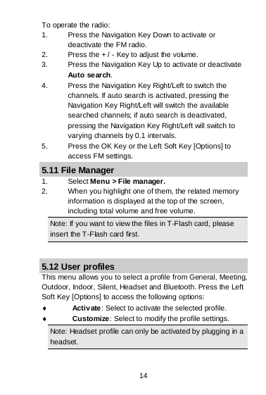 14 To operate the radio: 1. Press the Navigation Key Down to activate or deactivate the FM radio. 2. Press the + / - Key to adjust the volume. 3. Press the Navigation Key Up to activate or deactivate Auto search. 4. Press the Navigation Key Right/Left to switch the channels. If auto search is activated, pressing the Navigation Key Right/Left will switch the available searched channels; if auto search is deactivated, pressing the Navigation Key Right/Left will switch to varying channels by 0.1 intervals. 5. Press the OK Key or the Left Soft Key [Options] to access FM settings. 5.11 File Manager  1. Select Menu &gt; File manager. 2. When you highlight one of them, the related memory information is displayed at the top of the screen, including total volume and free volume. Note: If you want to view the files in T-Flash card, please insert the T-Flash card first.  5.12 User profiles This menu allows you to select a profile from General, Meeting, Outdoor, Indoor, Silent, Headset and Bluetooth. Press the Left Soft Key [Options] to access the following options: ♦ Activ ate : Select to activate the selected profile. ♦ Customize: Select to modify the profile settings. Note: Headset profile can only be activated by plugging in a headset.  