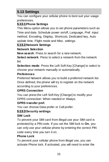 15 5.13 Settings You can configure your cellular phone to best suit your usage preferences. 5.13.1 Phone Settings This Menu option allows you to set phone parameters such as Time and date, Schedule power on/off, Language, Pref. input method, Encoding, Display, Shortcuts, Dedicated key, Auto update time, Flight mode and Misc. settings. 5.13.2 Network Settings Network Selection Ne w search: Press to search for a new network. Select network: Press to select a network from the network list. Selection mode: Press the Left Soft Key [Change] to select to choose your network manually or automatically.  Preferences Preferred Network allows you to build a preferred network list. Once defined, the phone will try to register on the network according to your preferences. GPRS Connection You can press the Left Soft Key [Change] to modify your GPRS connection: When needed or Always. GPRS transfer pref. You can choose Data prefer or Call prefer. 5.13.3 Security se ttings SIM Lock To prevent your SIM card from illegal use your SIM card is protected by a PIN code. If you set the SIM lock to On, you can only use your cellular phone by entering the correct PIN code every time you turn it on. Phone Lock To prevent your cellular phone from illegal use, you can activate Phone lock. If activated, you will need to enter the 