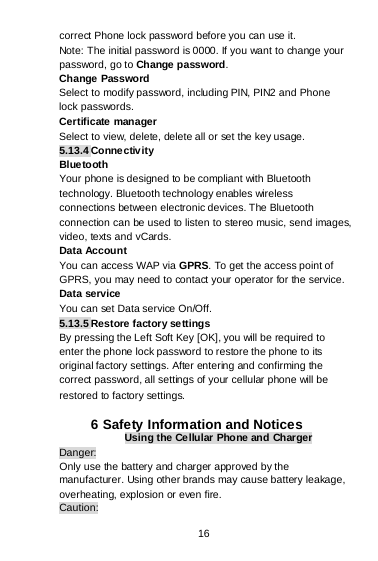 16 correct Phone lock password before you can use it. Note: The initial password is 0000. If you want to change your password, go to Change password. Change Password Select to modify password, including PIN, PIN2 and Phone lock passwords. Certificate manager Select to view, delete, delete all or set the key usage. 5.13.4 Connectivity Bluetooth Your phone is designed to be compliant with Bluetooth technology. Bluetooth technology enables wireless connections between electronic devices. The Bluetooth connection can be used to listen to stereo music, send images, video, texts and vCards. Data Account You can access WAP via GPRS. To get the access point of GPRS, you may need to contact your operator for the service. Data service You can set Data service On/Off. 5.13.5 Restore factory settings By pressing the Left Soft Key [OK], you will be required to enter the phone lock password to restore the phone to its original factory settings. After entering and confirming the correct password, all settings of your cellular phone will be restored to factory settings.  6 Safety Information and Notices Using the Cellular Phone and Charger Danger: Only use the battery and charger approved by the manufacturer. Using other brands may cause battery leakage, overheating, explosion or even fire. Caution: 