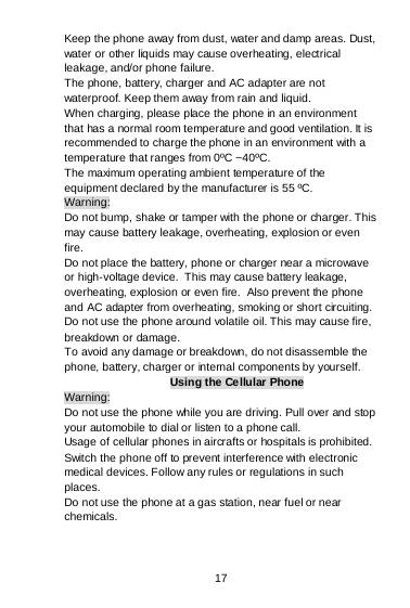 17 Keep the phone away from dust, water and damp areas. Dust, water or other liquids may cause overheating, electrical leakage, and/or phone failure.  The phone, battery, charger and AC adapter are not waterproof. Keep them away from rain and liquid. When charging, please place the phone in an environment that has a normal room temperature and good ventilation. It is recommended to charge the phone in an environment with a temperature that ranges from 0ºC ~40ºC.  The maximum operating ambient temperature of the equipment declared by the manufacturer is 55 ºC. Warning: Do not bump, shake or tamper with the phone or charger. This may cause battery leakage, overheating, explosion or even fire. Do not place the battery, phone or charger near a microwave or high-voltage device.  This may cause battery leakage, overheating, explosion or even fire.  Also prevent the phone and AC adapter from overheating, smoking or short circuiting. Do not use the phone around volatile oil. This may cause fire, breakdown or damage. To avoid any damage or breakdown, do not disassemble the phone, battery, charger or internal components by yourself. Using the Cellular Phone Warning: Do not use the phone while you are driving. Pull over and stop your automobile to dial or listen to a phone call. Usage of cellular phones in aircrafts or hospitals is prohibited. Switch the phone off to prevent interference with electronic medical devices. Follow any rules or regulations in such places. Do not use the phone at a gas station, near fuel or near chemicals. 