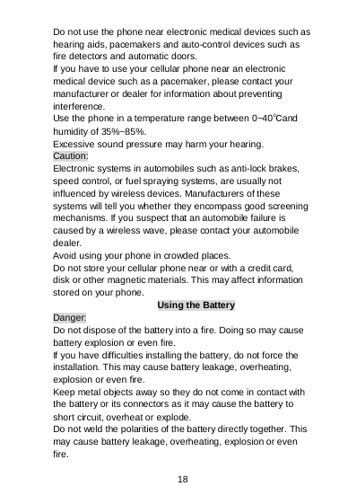 18 Do not use the phone near electronic medical devices such as hearing aids, pacemakers and auto-control devices such as fire detectors and automatic doors.  If you have to use your cellular phone near an electronic medical device such as a pacemaker, please contact your manufacturer or dealer for information about preventing interference. Use the phone in a temperature range between 0~40℃and humidity of 35%~85%. Excessive sound pressure may harm your hearing. Caution: Electronic systems in automobiles such as anti-lock brakes, speed control, or fuel spraying systems, are usually not influenced by wireless devices. Manufacturers of these systems will tell you whether they encompass good screening mechanisms. If you suspect that an automobile failure is caused by a wireless wave, please contact your automobile dealer. Avoid using your phone in crowded places. Do not store your cellular phone near or with a credit card, disk or other magnetic materials. This may affect information stored on your phone. Using the Battery Danger: Do not dispose of the battery into a fire. Doing so may cause battery explosion or even fire. If you have difficulties installing the battery, do not force the installation. This may cause battery leakage, overheating, explosion or even fire. Keep metal objects away so they do not come in contact with the battery or its connectors as it may cause the battery to short circuit, overheat or explode.  Do not weld the polarities of the battery directly together. This may cause battery leakage, overheating, explosion or even fire. 