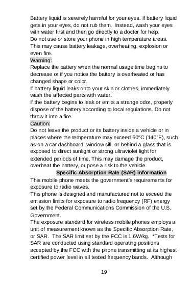 19 Battery liquid is severely harmful for your eyes. If battery liquid gets in your eyes, do not rub them.  Instead, wash your eyes with water first and then go directly to a doctor for help. Do not use or store your phone in high temperature areas. This may cause battery leakage, overheating, explosion or even fire. Warning: Replace the battery when the normal usage time begins to decrease or if you notice the battery is overheated or has changed shape or color.  If battery liquid leaks onto your skin or clothes, immediately wash the affected parts with water.  If the battery begins to leak or emits a strange odor, properly dispose of the battery according to local regulations. Do not throw it into a fire.  Caution: Do not leave the product or its battery inside a vehicle or in places where the temperature may exceed 60°C (140°F), such as on a car dashboard, window sill, or behind a glass that is exposed to direct sunlight or strong ultraviolet light for extended periods of time. This may damage the product, overheat the battery, or pose a risk to the vehicle.  Specific Absorption Rate (SAR) information This mobile phone meets the government’s requirements for exposure to radio waves. This phone is designed and manufactured not to exceed the emission limits for exposure to radio frequency (RF) energy set by the Federal Communications Commission of the U.S. Government.   The exposure standard for wireless mobile phones employs a unit of measurement known as the Specific Absorption Rate, or SAR.  The SAR limit set by the FCC is 1.6W/kg.  *Tests for SAR are conducted using standard operating positions accepted by the FCC with the phone transmitting at its highest certified power level in all tested frequency bands.  Although 