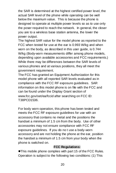 20 the SAR is determined at the highest certified power level, the actual SAR level of the phone while operating can be well below the maximum value.  This is because the phone is designed to operate at multiple power levels so as to use only the poser required to reach the network.  In general, the closer you are to a wireless base station antenna, the lower the power output. The highest SAR value for the model phone as reported to the FCC when tested for use at the ear is 0.993 W/kg and when worn on the body, as described in this user guide, is 0.744 W/kg (Body-worn measurements differ among phone models, depending upon available accessories and FCC requirements.) While there may be differences between the SAR levels of various phones and at various positions, they all meet the government requirement. The FCC has granted an Equipment Authorization for this model phone with all reported SAR levels evaluated as in compliance with the FCC RF exposure guidelines.  SAR information on this model phone is on file with the FCC and can be found under the Display Grant section of www.fcc.gov/oet/ea/fccid after searching on FCC ID: T38PCD1536.  For body worn operation, this phone has been tested and meets the FCC RF exposure guidelines for use with an accessory that contains no metal and the positions the handset a minimum of 1.5 cm from the body.  Use of other accessories may not ensure compliance with FCC RF exposure guidelines.  If you do no t use a body-worn accessory and are not holding the phone at the ear, position the handset a minimum of 1.5 cm from your body when the phone is switched on. FCC Regulations: This mobile phone complies with part 15 of the FCC Rules. Operation is subject to the following two conditions: (1) This 