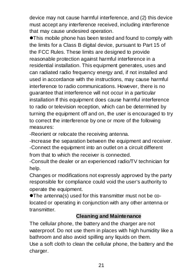 21 device may not cause harmful interference, and (2) this device must accept any interference received, including interference that may cause undesired operation. This mobile phone has been tested and found to comply with the limits for a Class B digital device, pursuant to Part 15 of the FCC Rules. These limits are designed to provide reasonable protection against harmful interference in a residential installation. This equipment generates, uses and can radiated radio frequency energy and, if not installed and used in accordance with the instructions, may cause harmful interference to radio communications. However, there is no guarantee that interference will not occur in a particular installation If this equipment does cause harmful interference to radio or television reception, which can be determined by turning the equipment off and on, the user is encouraged to try to correct the interference by one or more of the following measures: -Reorient or relocate the receiving antenna. -Increase the separation between the equipment and receiver. -Connect the equipment into an outlet on a circuit different from that to which the receiver is connected. -Consult the dealer or an experienced radio/TV technician for help. Changes or modifications not expressly approved by the party responsible for compliance could void the user‘s authority to operate the equipment. The antenna(s) used for this transmitter must not be co-located or operating in conjunction with any other antenna or transmitter. Cleaning and Maintenance The cellular phone, the battery and the charger are not waterproof. Do not use them in places with high humidity like a bathroom and also avoid spilling any liquids on them. Use a soft cloth to clean the cellular phone, the battery and the charger. 