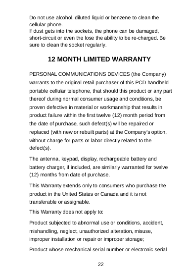 22 Do not use alcohol, diluted liquid or benzene to clean the cellular phone. If dust gets into the sockets, the phone can be damaged, short-circuit or even the lose the ability to be re-charged. Be sure to clean the socket regularly.  12 MONTH LIMITED WARRANTY PERSONAL COMMUNICATIONS DEVICES (the Company) warrants to the original retail purchaser of this PCD handheld portable cellular telephone, that should this product or any part thereof during normal consumer usage and conditions, be proven defective in material or workmanship that results in product failure within the first twelve (12) month period from the date of purchase, such defect(s) will be repaired or replaced (with new or rebuilt parts) at the Company’s option, without charge for parts or labor directly related to the defect(s). The antenna, keypad, display, rechargeable battery and battery charger, if included, are similarly warranted for twelve (12) months from date of purchase.   This Warranty extends only to consumers who purchase the product in the United States or Canada and it is not transferable or assignable. This Warranty does not apply to: Product subjected to abnormal use or conditions, accident, mishandling, neglect, unauthorized alteration, misuse, improper installation or repair or improper storage; Product whose mechanical serial number or electronic serial 