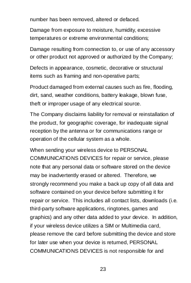 23 number has been removed, altered or defaced. Damage from exposure to moisture, humidity, excessive temperatures or extreme environmental conditions; Damage resulting from connection to, or use of any accessory or other product not approved or authorized by the Company; Defects in appearance, cosmetic, decorative or structural items such as framing and non-operative parts; Product damaged from external causes such as fire, flooding, dirt, sand, weather conditions, battery leakage, blown fuse, theft or improper usage of any electrical source. The Company disclaims liability for removal or reinstallation of the product, for geographic coverage, for inadequate signal reception by the antenna or for communications range or operation of the cellular system as a whole.  When sending your wireless device to PERSONAL COMMUNICATIONS DEVICES for repair or service, please note that any personal data or software stored on the device may be inadvertently erased or altered.  Therefore, we strongly recommend you make a back up copy of all data and software contained on your device before submitting it for repair or service.  This includes all contact lists, downloads (i.e. third-party software applications, ringtones, games and graphics) and any other data added to your device.  In addition, if your wireless device utilizes a SIM or Multimedia card, please remove the card before submitting the device and store for later use when your device is returned, PERSONAL COMMUNICATIONS DEVICES is not responsible for and 