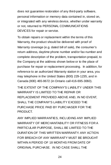 24 does not guarantee restoration of any third-party software, personal information or memory data contained in, stored on, or integrated with any wireless device, whether under warranty or not, returned to PERSONAL COMMUNICATIONS DEVICES for repair or service.   To obtain repairs or replacement within the terms of this Warranty, the product should be delivered with proof of Warranty coverage (e.g. dated bill of sale), the consumer’s return address, daytime phone number and/or fax number and complete description of the problem, transportation prepaid, to the Company at the address shown below or to the place of purchase for repair or replacement processing.  In addition, for reference to an authorized Warranty station in your area, you may telephone in the United States (800) 229-1235, and in Canada (800) 465-9672 (in Ontario call 416-695-3060). THE EXTENT OF THE COMPANY’S LIABILITY UNDER THIS WARRANTY IS LIMITED TO THE REPAIR OR REPLACEMENT PROVIDED ABOVE AND, IN NO EVENT, SHALL THE COMPANY’S LAIBILITY EXCEED THE PURCHASE PRICE PAID BY PURCHASER FOR THE PRODUCT. ANY IMPLIED WARRANTIES, INCLUDING ANY IMPLIED WARRANTY OF MERCHANTABILITY OR FITNESS FOR A PARTICULAR PURPOSE, SHALL BE LIMITED TO THE DURAT ION OF THIS WRITTEN WARRANTY. ANY ACTIO N FOR BREACH OF ANY WARRANTY MUST BE BROUGHT WITHIN A PERIOD OF 18 MONTHS FROM DATE OF ORIGINAL PURCHASE.  IN NO CASE SHALL THE 