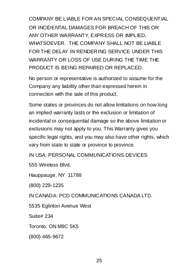 25 COMPA NY BE LIABLE FOR AN SPECIAL CONSEQUENTIAL OR INCIDENTAL DAMAGES FOR BREACH OF THIS OR ANY OTHER WARRANTY, EXPRESS OR IMPLIED, WHATSOEVER.  THE COMPANY SHALL NOT BE LIABLE FOR THE DELAY IN RENDERING SERVICE UNDER THIS WARRANTY OR LOSS OF USE DURING THE TIME THE PRODUCT IS BEING REPAIRED OR REPLACED. No person or representative is authorized to assume for the Company any liability other than expressed herein in connection with the sale of this product. Some states or provinces do not allow limitations on how long an implied warranty lasts or the exclusion or limitation of incidental or consequential damage so the above limitation or exclusions may not apply to you. This Warranty gives you specific legal rights, and you may also have other rights, which vary from state to state or province to province. IN USA: PERSONAL COMMUNICATIONS DEVICES 555 Wireless Blvd. Hauppauge, NY  11788 (800) 229-1235 IN CANADA: PCD COMMUNICATIONS CANADA LTD. 5535 Eglinton Avenue West Suite# 234 Toronto, ON M9C 5K5 (800) 465-9672                