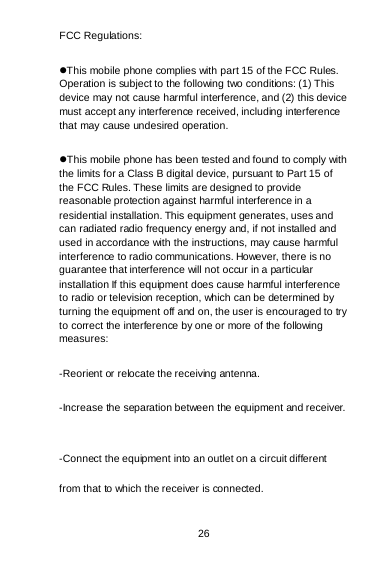 26 FCC Regulations: This mobile phone complies with part 15 of the FCC Rules. Operation is subject to the following two conditions: (1) This device may not cause harmful interference, and (2) this device must accept any interference received, including interference that may cause undesired operation. This mobile phone has been tested and found to comply with the limits for a Class B digital device, pursuant to Part 15 of the FCC Rules. These limits are designed to provide reasonable protection against harmful interference in a residential installation. This equipment generates, uses and can radiated radio frequency energy and, if not installed and used in accordance with the instructions, may cause harmful interference to radio communications. However, there is no guarantee that interference will not occur in a particular installation If this equipment does cause harmful interference to radio or television reception, which can be determined by turning the equipment off and on, the user is encouraged to try to correct the interference by one or more of the following measures: -Reorient or relocate the receiving antenna. -Increase the separation between the equipment and receiver. -Connect the equipment into an outlet on a circuit different from that to which the receiver is connected. 