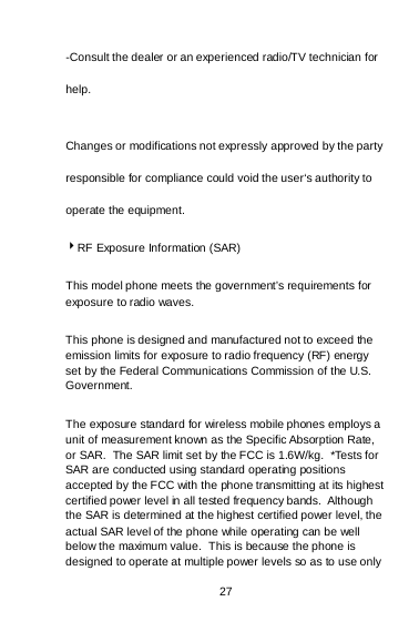 27 -Consult the dealer or an experienced radio/TV technician for help. Changes or modifications not expressly approved by the party responsible for compliance could void the user‘s authority to operate the equipment. RF Exposure Information (SAR) This model phone meets the government’s requirements for exposure to radio waves. This phone is designed and manufactured not to exceed the emission limits for exposure to radio frequency (RF) energy set by the Federal Communications Commission of the U.S. Government.   The exposure standard for wireless mobile phones employs a unit of measurement known as the Specific Absorption Rate, or SAR.  The SAR limit set by the FCC is 1.6W/kg.  *Tests for SAR are conducted using standard operating positions accepted by the FCC with the phone transmitting at its highest certified power level in all tested frequency bands.  Although the SAR is determined at the highest certified power level, the actual SAR level of the phone while operating can be well below the maximum value.  This is because the phone is designed to operate at multiple power levels so as to use only 