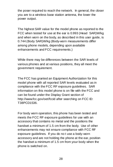 28 the poser required to reach the network.  In general, the closer you are to a wireless base station antenna, the lower the power output. The highest SAR value for the model phone as reported to the FCC when tested for use at the ear is 0.993 (Head  SAR)W/kg and when worn on the body, as described in this user guide, is 0.744 (Body SAR)W/kg (Body-worn measurements differ among phone models, depending upon available enhancements and FCC requirements.) While there may be differences between the SAR levels of various phones and at various positions, they all meet the government requirement. The FCC has granted an Equipment Authorization for this model phone with all reported SAR levels evaluated as in compliance with the FCC RF exposure guidelines.  SAR information on this model phone is on file with the FCC and can be found under the Display Grant section of http://www.fcc.gov/oet/fccid after searching on FCC ID: T38PCD1536. For body worn operation, this phone has been tested and meets the FCC RF exposure guidelines for use with an accessory that contains no metal and the positions the handset a minimum of 1.5 cm from the body.  Use of other enhancements may not ensure compliance with FCC RF exposure guidelines.  If you do no t use a body-worn accessory and are not holding the phone at the ear, position the handset a minimum of 1.5 cm from your body when the phone is switched on. 