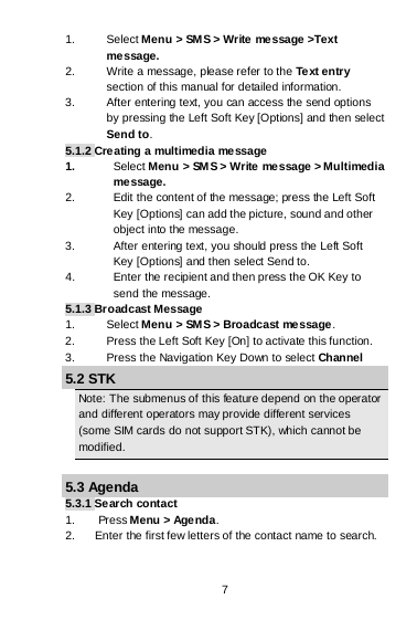 7 1. Select Menu &gt; SM S &gt; Write message &gt;Text message. 2. Write a message, please refer to the Te xt entr y section of this manual for detailed information. 3. After entering text, you can access the send options by pressing the Left Soft Key [Options] and then select Send to. 5.1.2 Creating a multimedia message 1. Select Menu &gt; SM S &gt; Write message &gt; Multimedia message. 2. Edit the content of the message; press the Left Soft Key [Options] can add the picture, sound and other object into the message. 3. After entering text, you should press the Left Soft Key [Options] and then select Send to. 4. Enter the recipient and then press the OK Key to send the message. 5.1.3 Broadcast Message 1. Select Menu &gt; SM S &gt; Broadcast message. 2. Press the Left Soft Key [On] to activate this function. 3. Press the Navigation Key Down to select Channel 5.2 STK Note: The submenus of this feature depend on the operator and different operators may provide different services (some SIM cards do not support STK), which cannot be modified.  5.3 Agenda 5.3.1 Search contact 1.       Press Menu &gt; Agenda. 2. Enter the first few letters of the contact name to search. 