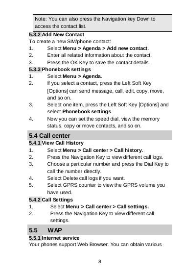 8 Note: You can also press the Navigation key Down to access the contact list. 5.3.2 Add New Contact To create a new SIM/phone contact: 1. Select Menu &gt; Agenda &gt; Add new contact. 2.  Enter all related information about the contact. 3. Press the OK Key to save the contact details. 5.3.3 Phonebook settings 1. Select Menu &gt; Agenda. 2. If you select a contact, press the Left Soft Key [Options] can send message, call, edit, copy, move, and so on. 3. Select one item, press the Left Soft Key [Options] and            select Phonebook settings. 4. Now you can set the speed dial, view the memory    status, copy or move contacts, and so on. 5.4 Call center 5.4.1 View Call History 1. Select Menu &gt; Call center &gt; Call history. 2. Press the Navigation Key to view different call logs. 3. Choose a particular number and press the Dial Key to call the number directly. 4. Select Delete call logs if you want. 5. Select GPRS counter to view the GPRS volume you have used. 5.4.2 Call Settings 1. Select Menu &gt; Call center &gt; Call settings. 2. Press the Navigation Key to view different call settings. 5.5      WAP 5.5.1 Internet service Your phones support Web Browser. You can obtain various 