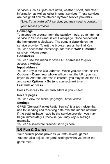 9 services such as up-to date news, weather, sport, and other information as well as other Internet services. These services are designed and maintained by WAP service providers. Note: To activate WAP service, you may need to contact your service provider.                   Homepage To access the browser from the standby mode, go to Internet service in Services and select Homepage. Once connected, the homepage is displayed. The content depends on the service provider. To exit the browser, press the End Key. You can access the homepage address in WAP &gt; Internet service &gt; Homepage. Bookmarks You can use this menu to save URL addresses to quick access a website.  Input address You can key in the URL address. When you are done, select Options &gt; Done. Your phone will connect the URL you just keyed in. After the address is entered, you may select the URL and select Options &gt; Go to to connect next time. Last web address Press to access the last web address you visited. Recent pages You can view the recent pages you have visited.  Settings GPRS (General Packet Radio Service) is a technology that use for sending and receiving data over the mobile network. If the settings have made by the service provider, you may begin immediately. Otherwise, you may key in settings manually.  You can also restore browser settings here. 5.6 Fun &amp; Games Your cellular phone provides you with several games. You can also adjust the game settings when you enter the game menu. 