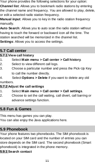  11 Your phone provides the following selections for your option: Channel list: Allows you to bookmark radio stations by entering the channel name and frequency. You are allowed to play, delete, or edit a selected radio station frequency. Manual input: Allows you to key in the radio station frequency manually.  Auto Search: Allows you to auto scan the radio station without having to touch the forward or backward icon all the time. The station searched will be memorized in the channel list. Settings: Allows you to access the settings. 5.7 Call center 5.7.1 View call history 1. Select Main menu &gt; Call center &gt; Call history. 2. Select to view different call logs. 3. Choose a particular number and press the Pick-Up Key to call the number directly. 4.          Select Options &gt; Delete if you want to delete any old     numbers. 5.7.2 Adjust the call settings 1. Select Main menu &gt; Call center &gt; Call settings. 2. Choose to set the call waiting, call divert, call barring or advance settings function. 5.8 Fun &amp; Games This menu has games you can play. You can also enjoy the Java applications here. 5.9 Phonebook Your phone features two phonebooks. The SIM phonebook is located on your SIM card and the number of entries you can store depends on the SIM card. The second phonebook (Smart phonebook) is integrated in the phone memory.  5.9.1 Search contact  