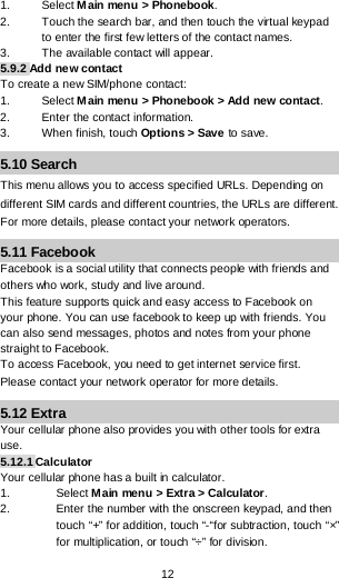  12 1. Select Main menu &gt; Phonebook. 2. Touch the search bar, and then touch the virtual keypad to enter the first few letters of the contact names. 3. The available contact will appear. 5.9.2 Add new contact To create a new SIM/phone contact: 1.  Select Main menu &gt; Phonebook &gt; Add new contact. 2. Enter the contact information. 3. When finish, touch Options &gt; Save to save. 5.10 Search This menu allows you to access specified URLs. Depending on different SIM cards and different countries, the URLs are different. For more details, please contact your network operators. 5.11 Facebook Facebook is a social utility that connects people with friends and others who work, study and live around.  This feature supports quick and easy access to Facebook on your phone. You can use facebook to keep up with friends. You can also send messages, photos and notes from your phone straight to Facebook. To access Facebook, you need to get internet service first. Please contact your network operator for more details. 5.12 Extra Your cellular phone also provides you with other tools for extra use. 5.12.1 Calculator Your cellular phone has a built in calculator.  1. Select Main menu &gt; Extra &gt; Calculator. 2. Enter the number with the onscreen keypad, and then touch “+” for addition, touch “-“for subtraction, touch “×” for multiplication, or touch “÷” for division. 