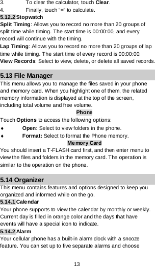  13 3. To clear the calculator, touch Clear. 4. Finally, touch “=” to calculate. 5.12.2 Stopwatch Split Timing: Allows you to record no more than 20 groups of split time while timing. The start time is 00:00:00, and every record will continue with the timing. Lap Timing: Allows you to record no more than 20 groups of lap time while timing. The start time of every record is 00:00:00. Vie w Records: Select to view, delete, or delete all saved records. 5.13 File Manager This menu allows you to manage the files saved in your phone and memory card. When you highlight one of them, the related memory information is displayed at the top of the screen, including total volume and free volume.  Phone Touch Options to access the following options: ♦ Open: Select to view folders in the phone.  ♦ Format: Select to format the Phone memory. Memory Card You should insert a T-FLASH card first, and then enter menu to view the files and folders in the memory card. The operation is similar to the operation on the phone. 5.14 Organizer This menu contains features and options designed to keep you organized and informed while on the go. 5.14.1 Calendar Your phone supports to view the calendar by monthly or weekly. Current day is filled in orange color and the days that have events will have a special icon to indicate. 5.14.2 Alarm Your cellular phone has a built-in alarm clock with a snooze feature. You can set up to five separate alarms and choose 