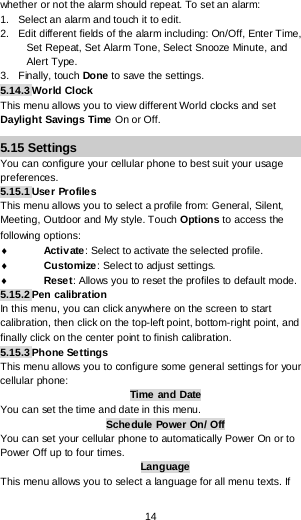  14 whether or not the alarm should repeat. To set an alarm: 1.   Select an alarm and touch it to edit. 2.   Edit different fields of the alarm including: On/Off, Enter Time, Set Repeat, Set Alarm Tone, Select Snooze Minute, and Alert Type. 3.   Finally, touch Done to save the settings. 5.14.3 World Clock This menu allows you to view different World clocks and set Daylight Savings Time  On or Off. 5.15 Settings You can configure your cellular phone to best suit your usage preferences. 5.15.1 User Profiles This menu allows you to select a profile from: General, Silent, Meeting, Outdoor and My style. Touch Options to access the following options: ♦ Activ ate : Select to activate the selected profile. ♦ Customize: Select to adjust settings. ♦ Reset: Allows you to reset the profiles to default mode. 5.15.2 Pen calibration In this menu, you can click anywhere on the screen to start calibration, then click on the top-left point, bottom-right point, and finally click on the center point to finish calibration. 5.15.3 Phone Settings This menu allows you to configure some general settings for your cellular phone: Time  and Date You can set the time and date in this menu. Schedule  Power On/ Off You can set your cellular phone to automatically Power On or to Power Off up to four times. Language This menu allows you to select a language for all menu texts. If 