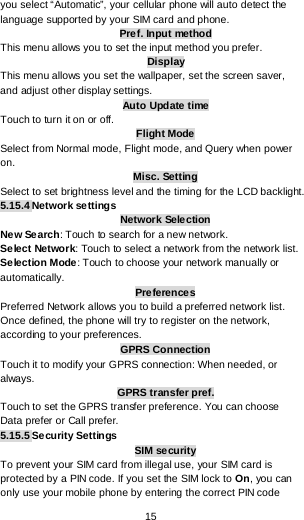  15 you select “Automatic”, your cellular phone will auto detect the language supported by your SIM card and phone. Pref. Input method This menu allows you to set the input method you prefer. Display This menu allows you set the wallpaper, set the screen saver, and adjust other display settings. Auto Update time Touch to turn it on or off. Flight Mode Select from Normal mode, Flight mode, and Query when power on. Misc. Setting Select to set brightness level and the timing for the LCD backlight. 5.15.4 Network settings Network Selection New Search: Touch to search for a new network. Select Network: Touch to select a network from the network list. Se lection Mode : Touch to choose your network manually or automatically.  Preference s Preferred Network allows you to build a preferred network list. Once defined, the phone will try to register on the network, according to your preferences. GPRS Connection Touch it to modify your GPRS connection: When needed, or always. GPRS transfer pref. Touch to set the GPRS transfer preference. You can choose Data prefer or Call prefer. 5.15.5 Security Settings SIM security To prevent your SIM card from illegal use, your SIM card is protected by a PIN code. If you set the SIM lock to On, you can only use your mobile phone by entering the correct PIN code 