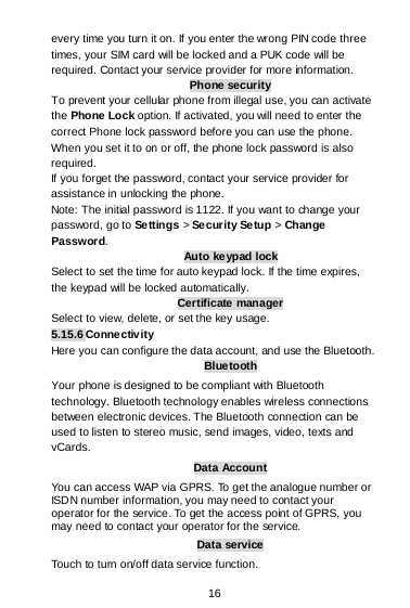  16 every time you turn it on. If you enter the wrong PIN code three times, your SIM card will be locked and a PUK code will be required. Contact your service provider for more information. Phone security To prevent your cellular phone from illegal use, you can activate the Phone Lock option. If activated, you will need to enter the correct Phone lock password before you can use the phone. When you set it to on or off, the phone lock password is also required. If you forget the password, contact your service provider for assistance in unlocking the phone. Note: The initial password is 1122. If you want to change your password, go to Settings &gt; Se curity Se tup &gt; Change Password. Auto keypad lock Select to set the time for auto keypad lock. If the time expires, the keypad will be locked automatically. Certificate manager Select to view, delete, or set the key usage. 5.15.6 Connectivity Here you can configure the data account, and use the Bluetooth. Bluetooth Your phone is designed to be compliant with Bluetooth technology. Bluetooth technology enables wireless connections between electronic devices. The Bluetooth connection can be used to listen to stereo music, send images, video, texts and vCards. Data Account You can access WAP via GPRS. To get the analogue number or ISDN number information, you may need to contact your operator for the service. To get the access point of GPRS, you may need to contact your operator for the service. Data service Touch to turn on/off data service function. 