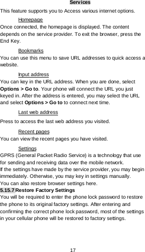  17 Services This feature supports you to Access various internet options. Once connected, the homepage is displayed. The content depends on the service provider. To exit the browser, press the End Key. Homepage You can use this menu to save URL addresses to quick access a website.  Bookmarks You can key in the URL address. When you are done, select Options &gt; Go to. Your phone will connect the URL you just keyed in. After the address is entered, you may select the URL and select Options &gt; Go to to connect next time. Input address Press to access the last web address you visited. Last web address You can view the recent pages you have visited.  Recent pages GPRS (General Packet Radio Service) is a technology that use for sending and receiving data over the mobile network. Settings If the settings have made by the service provider, you may begin immediately. Otherwise, you may key in settings manually.  You can also restore browser settings here. 5.15.7 Restore Factory Settings You will be required to enter the phone lock password to restore the phone to its original factory settings. After entering and confirming the correct phone lock password, most of the settings in your cellular phone will be restored to factory settings. 