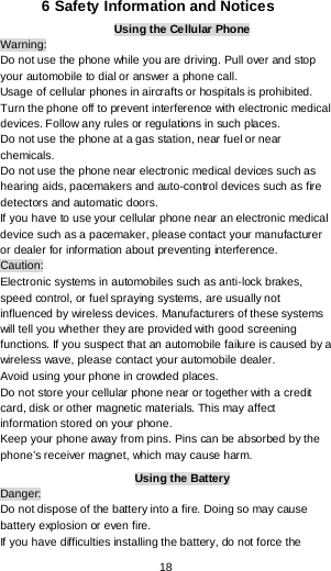  18 6 Safety Information and Notices Using the Cellular Phone Warning: Do not use the phone while you are driving. Pull over and stop your automobile to dial or answer a phone call. Usage of cellular phones in aircrafts or hospitals is prohibited. Turn the phone off to prevent interference with electronic medical devices. Follow any rules or regulations in such places. Do not use the phone at a gas station, near fuel or near chemicals. Do not use the phone near electronic medical devices such as hearing aids, pacemakers and auto-control devices such as fire detectors and automatic doors.  If you have to use your cellular phone near an electronic medical device such as a pacemaker, please contact your manufacturer or dealer for information about preventing interference. Caution: Electronic systems in automobiles such as anti-lock brakes, speed control, or fuel spraying systems, are usually not influenced by wireless devices. Manufacturers of these systems will tell you whether they are provided with good screening functions. If you suspect that an automobile failure is caused by a wireless wave, please contact your automobile dealer. Avoid using your phone in crowded places. Do not store your cellular phone near or together with a credit card, disk or other magnetic materials. This may affect information stored on your phone. Keep your phone away from pins. Pins can be absorbed by the phone’s receiver magnet, which may cause harm. Using the Battery Danger: Do not dispose of the battery into a fire. Doing so may cause battery explosion or even fire. If you have difficulties installing the battery, do not force the 