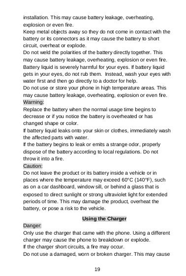  19 installation. This may cause battery leakage, overheating, explosion or even fire. Keep metal objects away so they do not come in contact with the battery or its connectors as it may cause the battery to short circuit, overheat or explode.  Do not weld the polarities of the battery directly together. This may cause battery leakage, overheating, explosion or even fire. Battery liquid is severely harmful for your eyes. If battery liquid gets in your eyes, do not rub them.  Instead, wash your eyes with water first and then go directly to a doctor for help. Do not use or store your phone in high temperature areas. This may cause battery leakage, overheating, explosion or even fire. Warning: Replace the battery when the normal usage time begins to decrease or if you notice the battery is overheated or has changed shape or color.  If battery liquid leaks onto your skin or clothes, immediately wash the affected parts with water.  If the battery begins to leak or emits a strange odor, properly dispose of the battery according to local regulations. Do not throw it into a fire.  Caution: Do not leave the product or its battery inside a vehicle or in places where the temperature may exceed 60°C (140°F), such as on a car dashboard, window sill, or behind a glass that is exposed to direct sunlight or strong ultraviolet light for extended periods of time. This may damage the product, overheat the battery, or pose a risk to the vehicle.  Using the Charger Danger: Only use the charger that came with the phone. Using a different charger may cause the phone to breakdown or explode.  If the charger short circuits, a fire may occur.  Do not use a damaged, worn or broken charger. This may cause 