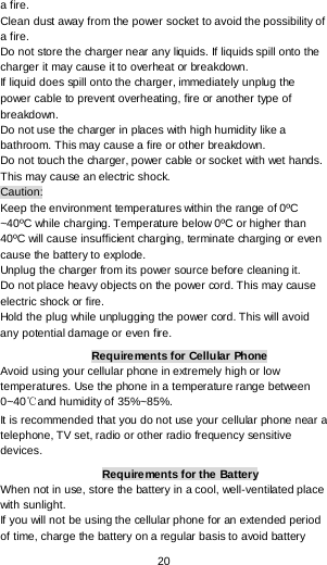  20 a fire.  Clean dust away from the power socket to avoid the possibility of a fire. Do not store the charger near any liquids. If liquids spill onto the charger it may cause it to overheat or breakdown. If liquid does spill onto the charger, immediately unplug the power cable to prevent overheating, fire or another type of breakdown. Do not use the charger in places with high humidity like a bathroom. This may cause a fire or other breakdown. Do not touch the charger, power cable or socket with wet hands. This may cause an electric shock. Caution: Keep the environment temperatures within the range of 0ºC ~40ºC while charging. Temperature below 0ºC or higher than 40ºC will cause insufficient charging, terminate charging or even cause the battery to explode. Unplug the charger from its power source before cleaning it.  Do not place heavy objects on the power cord. This may cause electric shock or fire. Hold the plug while unplugging the power cord. This will avoid any potential damage or even fire. Requirements for Cellular Phone Avoid using your cellular phone in extremely high or low temperatures. Use the phone in a temperature range between 0~40℃and humidity of 35%~85%. It is recommended that you do not use your cellular phone near a telephone, TV set, radio or other radio frequency sensitive devices. Requirements for the Battery When not in use, store the battery in a cool, well-ventilated place with sunlight. If you will not be using the cellular phone for an extended period of time, charge the battery on a regular basis to avoid battery 