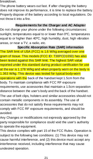  21 breakdown. The phone battery wears out fast. If after charging the battery does not improve its performance, it is time to replace the battery. Properly dispose of the battery according to local regulations. Do not throw it into a fire. Requirements for the Charger and AC Adapter Do not charge your phone under the following circumstances: sunlight, temperatures equal to or lower than 0ºC, temperatures equal to or higher than 40ºC, high humidity, dust, high vibration areas, or near a TV, a radio, etc. Specific Absorption Rate (SAR) information The SAR limit of USA (FCC) is 1.6 W/kg averaged over one gram of tissue. This models (FCC ID: T38PCD1650) has also been tested against this SAR limit. The highest SAR value reported under this standard during product certification for use at the ear is 1.178 W/kg and when properly worn on the body is 1.363 W/kg. This device was tested for typical body-worn operations with the back of the handset kept 1.5cm from the body. To maintain compliance with FCC RF exposure requirements, use accessories that maintain a 1.5cm separation distance between the user&apos;s body and the back of the handset. The use of belt clips, holsters and similar accessories should not contain metallic components in its assembly. The use of accessories that do not satisfy these requirements may not comply with FCC RF exposure requirements, and should be avoided. Any Changes or modifications not expressly approved by the party responsible for compliance could void the user&apos;s authority to operate the equipment. This device complies with part 15 of the FCC Rules. Operation is subject to the following two conditions: (1) This device may not cause harmful interference, and (2) this device must accept any interference received, including interference that may cause undesired operation. 