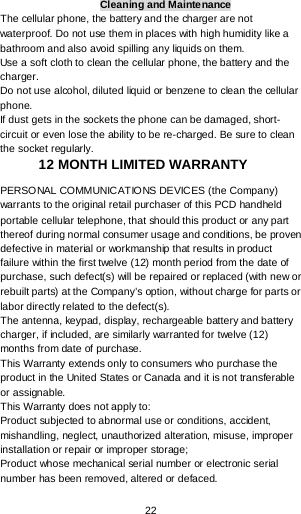  22 Cleaning and Maintenance The cellular phone, the battery and the charger are not waterproof. Do not use them in places with high humidity like a bathroom and also avoid spilling any liquids on them. Use a soft cloth to clean the cellular phone, the battery and the charger. Do not use alcohol, diluted liquid or benzene to clean the cellular phone. If dust gets in the sockets the phone can be damaged, short-circuit or even lose the ability to be re-charged. Be sure to clean the socket regularly. 12 MONTH LIMITED WARRANTY PERSONAL COMMUNICATIONS DEVICES (the Company) warrants to the original retail purchaser of this PCD handheld portable cellular telephone, that should this product or any part thereof during normal consumer usage and conditions, be proven defective in material or workmanship that results in product failure within the first twelve (12) month period from the date of purchase, such defect(s) will be repaired or replaced (with new or rebuilt parts) at the Company’s option, without charge for parts or labor directly related to the defect(s). The antenna, keypad, display, rechargeable battery and battery charger, if included, are similarly warranted for twelve (12) months from date of purchase.   This Warranty extends only to consumers who purchase the product in the United States or Canada and it is not transferable or assignable. This Warranty does not apply to: Product subjected to abnormal use or conditions, accident, mishandling, neglect, unauthorized alteration, misuse, improper installation or repair or improper storage; Product whose mechanical serial number or electronic serial number has been removed, altered or defaced. 