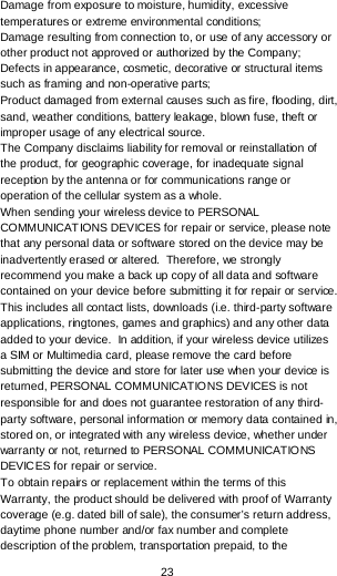  23 Damage from exposure to moisture, humidity, excessive temperatures or extreme environmental conditions; Damage resulting from connection to, or use of any accessory or other product not approved or authorized by the Company; Defects in appearance, cosmetic, decorative or structural items such as framing and non-operative parts; Product damaged from external causes such as fire, flooding, dirt, sand, weather conditions, battery leakage, blown fuse, theft or improper usage of any electrical source. The Company disclaims liability for removal or reinstallation of the product, for geographic coverage, for inadequate signal reception by the antenna or for communications range or operation of the cellular system as a whole.  When sending your wireless device to PERSONAL COMMUNICATIONS DEVICES for repair or service, please note that any personal data or software stored on the device may be inadvertently erased or altered.  Therefore, we strongly recommend you make a back up copy of all data and software contained on your device before submitting it for repair or service.  This includes all contact lists, downloads (i.e. third-party software applications, ringtones, games and graphics) and any other data added to your device.  In addition, if your wireless device utilizes a SIM or Multimedia card, please remove the card before submitting the device and store for later use when your device is returned, PERSONAL COMMUNICATIONS DEVICES is not responsible for and does not guarantee restoration of any third-party software, personal information or memory data contained in, stored on, or integrated with any wireless device, whether under warranty or not, returned to PERSONAL COMMUNICATIONS DEVICES for repair or service.   To obtain repairs or replacement within the terms of this Warranty, the product should be delivered with proof of Warranty coverage (e.g. dated bill of sale), the consumer’s return address, daytime phone number and/or fax number and complete description of the problem, transportation prepaid, to the 