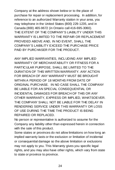  24 Company at the address shown below or to the place of purchase for repair or replacement processing.  In addition, for reference to an authorized Warranty station in your area, you may telephone in the United States (800) 229-1235, and in Canada (800) 465-9672 (in Ontario call 416-695-3060). THE EXTENT OF THE COMPANY’S LIABILITY UNDER THIS WARRANTY IS LIMITED TO THE REPAIR OR REPLACEMENT PROVIDED ABOVE AND, IN NO EVENT, SHALL THE COMPANY’S LAIBILITY EXCEED THE PURCHASE PRICE PAID BY PURCHASER FOR THE PRODUCT.  ANY IMPLIED WARRANTIES, INCL UD ING A NY IMPL IED WARRANTY OF MERCHANTABILITY OR FITNESS FOR A PARTICULAR PURPOSE, SHALL BE LIMITED TO THE DURAT IO N OF THIS WR ITTEN WARRA NTY. A NY ACTIO N FOR BREACH OF ANY WARRANTY MUST BE BROUGHT WITHIN A PERIOD OF 18 MONTHS FROM DATE OF ORIGINAL PURCHASE.  IN NO CASE SHALL THE COMPANY BE LIABLE FOR AN SPECIAL CONSEQUENTIAL OR INCIDENTAL DAMAGES FOR BREACH OF THIS OR ANY OTHER WARRANTY, EXPRESS OR IMPLIED, WHATSOEVER.  THE COMPANY SHALL NOT BE LIABLE FOR THE DELAY IN RENDERING SERVICE UNDER THIS WARRANTY OR LOSS OF USE DURING T HE TIME THE PRODUCT IS BEING REPAIRED OR REPLACED. No person or representative is authorized to assume for the Company any liability other than expressed herein in connection with the sale of this product. Some states or provinces do not allow limitations on how long an implied warranty lasts or the exclusion or limitation of incidental or consequential damage so the above limitation or exclusions may not apply to you. This Warranty gives you specific legal rights, and you may also have other rights, which vary from state to state or province to province.  