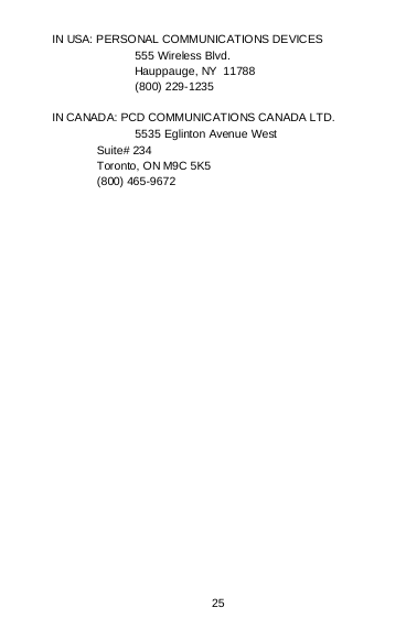  25 IN USA: PERSONAL COMMUNICATIONS DEVICES  555 Wireless Blvd.  Hauppauge, NY  11788  (800) 229-1235  IN CANADA: PCD COMMUNICATIONS CANADA LTD.  5535 Eglinton Avenue West    Suite# 234    Toronto, ON M9C 5K5    (800) 465-9672    