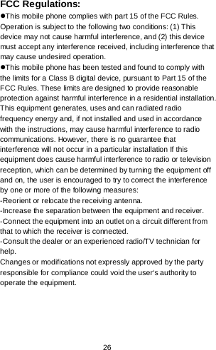  26      FCC Regulations: This mobile phone complies with part 15 of the FCC Rules. Operation is subject to the following two conditions: (1) This device may not cause harmful interference, and (2) this device must accept any interference received, including interference that may cause undesired operation. This mobile phone has been tested and found to comply with the limits for a Class B digital device, pursuant to Part 15 of the FCC Rules. These limits are designed to provide reasonable protection against harmful interference in a residential installation. This equipment generates, uses and can radiated radio frequency energy and, if not installed and used in accordance with the instructions, may cause harmful interference to radio communications. However, there is no guarantee that interference will not occur in a particular installation If this equipment does cause harmful interference to radio or television reception, which can be determined by turning the equipment off and on, the user is encouraged to try to correct the interference by one or more of the following measures: -Reorient or relocate the receiving antenna. -Increase the separation between the equipment and receiver. -Connect the equipment into an outlet on a circuit different from that to which the receiver is connected. -Consult the dealer or an experienced radio/TV technician for help. Changes or modifications not expressly approved by the party responsible for compliance could void the user‘s authority to operate the equipment. 