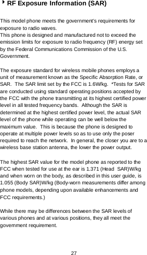  27 RF Exposure Information (SAR)  This model phone meets the government’s requirements for exposure to radio waves. This phone is designed and manufactured not to exceed the emission limits for exposure to radio frequency (RF) energy set by the Federal Communications Commission of the U.S. Government.    The exposure standard for wireless mobile phones employs a unit of measurement known as the Specific Absorption Rate, or SAR.  The SAR limit set by the FCC is 1.6W/kg.  *Tests for SAR are conducted using standard operating positions accepted by the FCC with the phone transmitting at its highest certified power level in all tested frequency bands.  Although the SAR is determined at the highest certified power level, the actual SAR level of the phone while operating can be well below the maximum value.  This is because the phone is designed to operate at multiple power levels so as to use only the poser required to reach the network.  In general, the closer you are to a wireless base station antenna, the lower the power output.  The highest SAR value for the model phone as reported to the FCC when tested for use at the ear is 1.371 (Head  SAR)W/kg and when worn on the body, as described in this user guide, is 1.055 (Body SAR)W/kg (Body-worn measurements differ among phone models, depending upon available enhancements and FCC requirements.)  While there may be differences between the SAR levels of various phones and at various positions, they all meet the government requirement.    