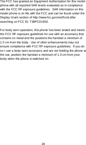  28  The FCC has granted an Equipment Authorization for this model phone with all reported SAR levels evaluated as in compliance with the FCC RF exposure guidelines.  SAR information on this model phone is on file with the FCC and can be found under the Display Grant section of http://www.fcc.gov/oet/fccid after searching on FCC ID: T38PCD1650.  For body worn operation, this phone has been tested and meets the FCC RF exposure guidelines for use with an accessory that contains no metal and the positions the handset a minimum of 1.0 cm from the body.  Use of other enhancements may not ensure compliance with FCC RF exposure guidelines.  If you do no t use a body-worn accessory and are not holding the phone at the ear, position the handset a minimum of 1.0 cm from your body when the phone is switched on.  