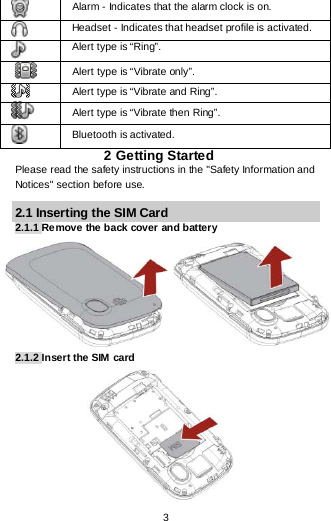  3  Alarm - Indicates that the alarm clock is on.  Headset - Indicates that headset profile is activated.  Alert type is “Ring”.  Alert type is “Vibrate only”.  Alert type is “Vibrate and Ring”.  Alert type is “Vibrate then Ring”.  Bluetooth is activated. 2 Getting Started Please read the safety instructions in the &quot;Safety Information and Notices&quot; section before use. 2.1 Inserting the SIM Card 2.1.1 Remove the back cover and battery                 2.1.2 Insert the SIM  card           