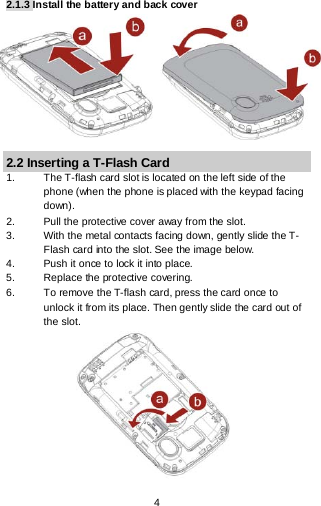  4  2.1.3 Install the battery and back cover          2.2 Inserting a T-Flash Card 1. The T-flash card slot is located on the left side of the phone (when the phone is placed with the keypad facing down). 2. Pull the protective cover away from the slot. 3. With the metal contacts facing down, gently slide the T-Flash card into the slot. See the image below. 4. Push it once to lock it into place. 5. Replace the protective covering. 6. To remove the T-flash card, press the card once to unlock it from its place. Then gently slide the card out of the slot.            