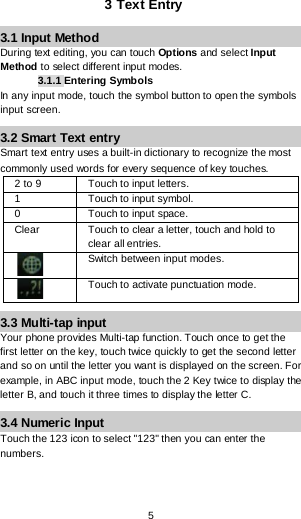  5 3 Text Entry 3.1 Input Method During text editing, you can touch Options and select Input Method to select different input modes. 3.1.1 Entering Symbols In any input mode, touch the symbol button to open the symbols input screen.  3.2 Smart Text entry  Smart text entry uses a built-in dictionary to recognize the most commonly used words for every sequence of key touches.  2 to 9 Touch to input letters. 1  Touch to input symbol. 0  Touch to input space. Clear Touch to clear a letter, touch and hold to clear all entries.  Switch between input modes.  Touch to activate punctuation mode. 3.3 Multi-tap input Your phone provides Multi-tap function. Touch once to get the first letter on the key, touch twice quickly to get the second letter and so on until the letter you want is displayed on the screen. For example, in ABC input mode, touch the 2 Key twice to display the letter B, and touch it three times to display the letter C. 3.4 Numeric Input Touch the 123 icon to select &quot;123&quot; then you can enter the numbers.  