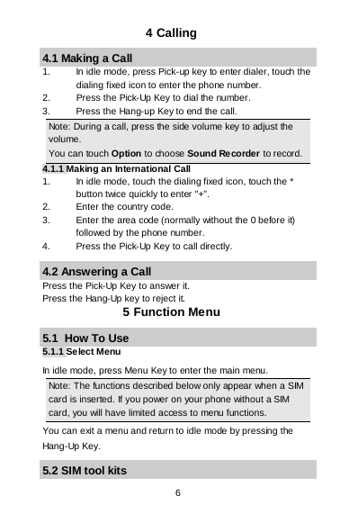  6 4 Calling 4.1 Making a Call 1. In idle mode, press Pick-up key to enter dialer, touch the dialing fixed icon to enter the phone number. 2.  Press the Pick-Up Key to dial the number. 3. Press the Hang-up Key to end the call. Note: During a call, press the side volume key to adjust the volume. You can touch Option to choose Sound Recorder to record. 4.1.1 Making an International Call 1. In idle mode, touch the dialing fixed icon, touch the * button twice quickly to enter &quot;+&quot;. 2. Enter the country code. 3. Enter the area code (normally without the 0 before it) followed by the phone number. 4.  Press the Pick-Up Key to call directly. 4.2 Answering a Call Press the Pick-Up Key to answer it. Press the Hang-Up key to reject it. 5 Function Menu 5.1  How To Use 5.1.1 Select Menu In idle mode, press Menu Key to enter the main menu.  Note: The functions described below only appear when a SIM card is inserted. If you power on your phone without a SIM card, you will have limited access to menu functions.  You can exit a menu and return to idle mode by pressing the Hang-Up Key. 5.2 SIM tool kits 