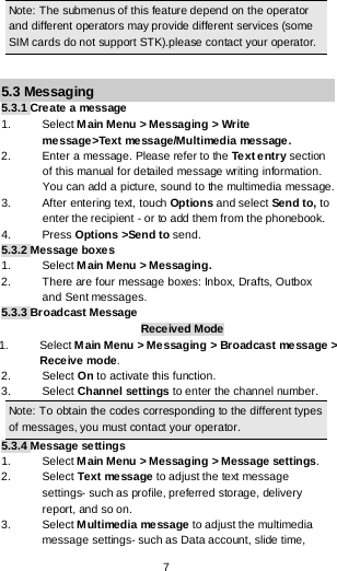  7 Note: The submenus of this feature depend on the operator and different operators may provide different services (some SIM cards do not support STK).please contact your operator.  5.3 Messaging 5.3.1 Create a message 1. Select Main Menu &gt; Messaging &gt; Write message&gt;Text message/Multimedia message. 2. Enter a message. Please refer to the Text entry section of this manual for detailed message writing information. You can add a picture, sound to the multimedia message. 3.  After entering text, touch Options and select Send to, to enter the recipient - or to add them from the phonebook. 4.  Press Options &gt;Send to send. 5.3.2 Message boxes 1. Select Main Menu &gt; Messaging. 2. There are four message boxes: Inbox, Drafts, Outbox and Sent messages. 5.3.3 Broadcast Message Received Mode 1. Select Main Menu &gt; Messaging &gt; Broadcast message &gt; Receive mode. 2. Select On to activate this function. 3. Select Channel settings to enter the channel number. Note: To obtain the codes corresponding to the different types of messages, you must contact your operator. 5.3.4 Message settings 1. Select Main Menu &gt; Messaging &gt; Message settings. 2. Select Text message to adjust the text message settings- such as profile, preferred storage, delivery report, and so on. 3. Select Multimedia message to adjust the multimedia message settings- such as Data account, slide time, 